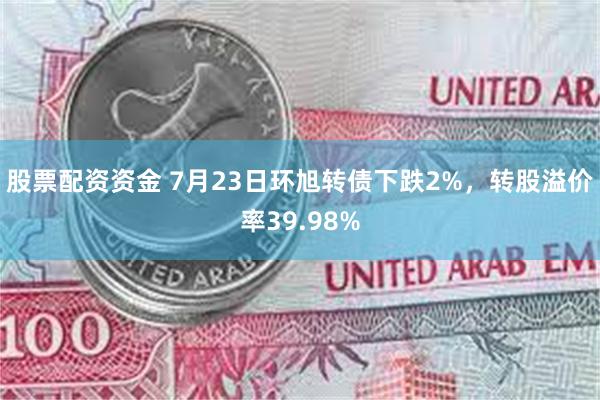 股票配资资金 7月23日环旭转债下跌2%，转股溢价率39.98%