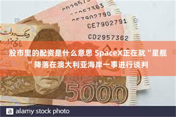 股市里的配资是什么意思 SpaceX正在就“星舰”降落在澳大利亚海岸一事进行谈判