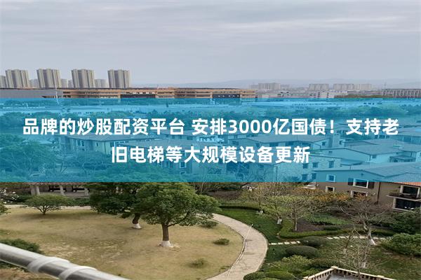 品牌的炒股配资平台 安排3000亿国债！支持老旧电梯等大规模设备更新