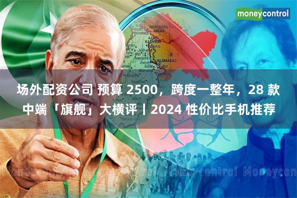 场外配资公司 预算 2500，跨度一整年，28 款中端「旗舰」大横评丨2024 性价比手机推荐