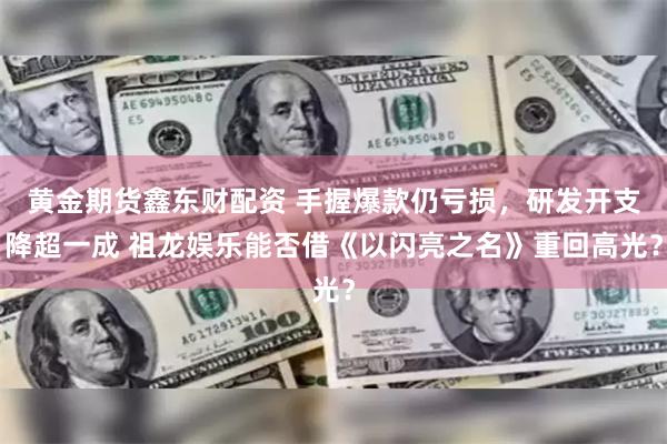 黄金期货鑫东财配资 手握爆款仍亏损，研发开支降超一成 祖龙娱乐能否借《以闪亮之名》重回高光？