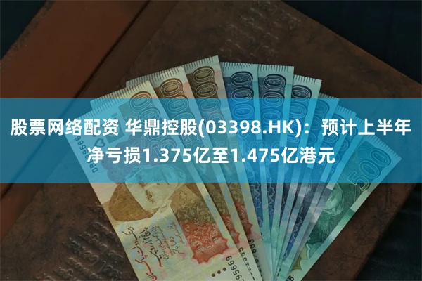 股票网络配资 华鼎控股(03398.HK)：预计上半年净亏损1.375亿至1.475亿港元