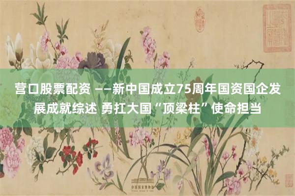 营口股票配资 ——新中国成立75周年国资国企发展成就综述 勇扛大国“顶梁柱”使命担当