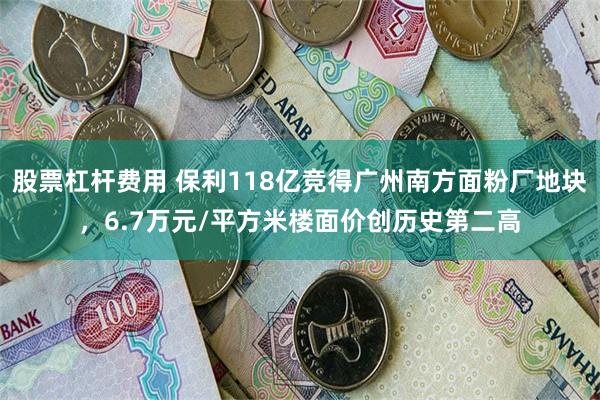 股票杠杆费用 保利118亿竞得广州南方面粉厂地块，6.7万元/平方米楼面价创历史第二高