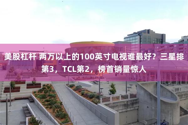 美股杠杆 两万以上的100英寸电视谁最好？三星排第3，TCL第2，榜首销量惊人