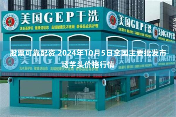 股票可靠配资 2024年10月5日全国主要批发市场芋头价格行情