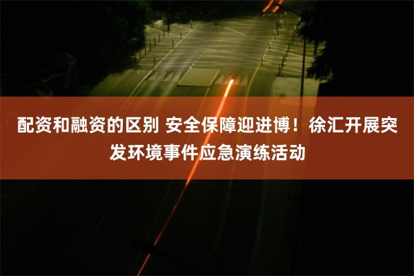 配资和融资的区别 安全保障迎进博！徐汇开展突发环境事件应急演练活动