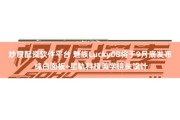 炒股配资软件平台 魅族Lucky08将于9月底发布 纯白面板+星轨科技美学镜头设计