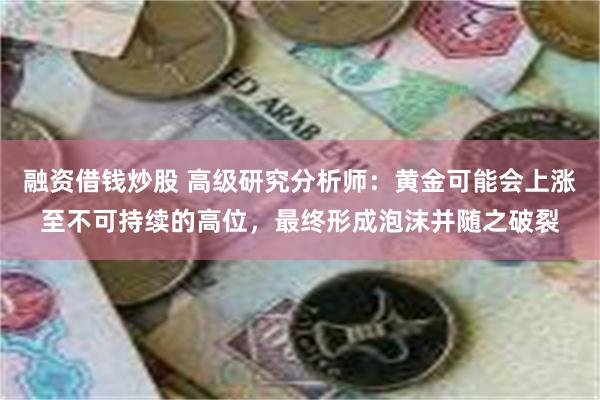 融资借钱炒股 高级研究分析师：黄金可能会上涨至不可持续的高位，最终形成泡沫并随之破裂