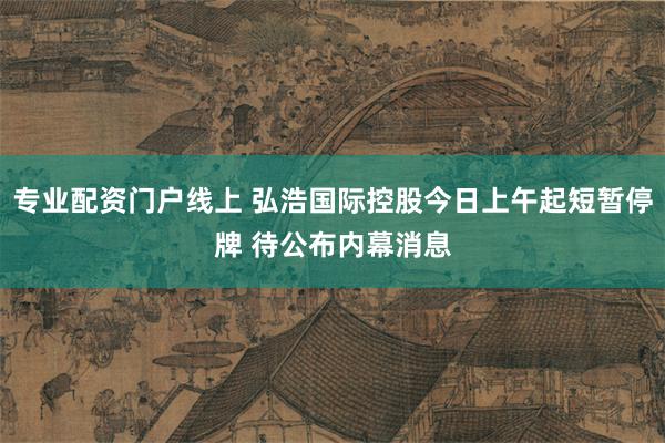 专业配资门户线上 弘浩国际控股今日上午起短暂停牌 待公布内幕消息