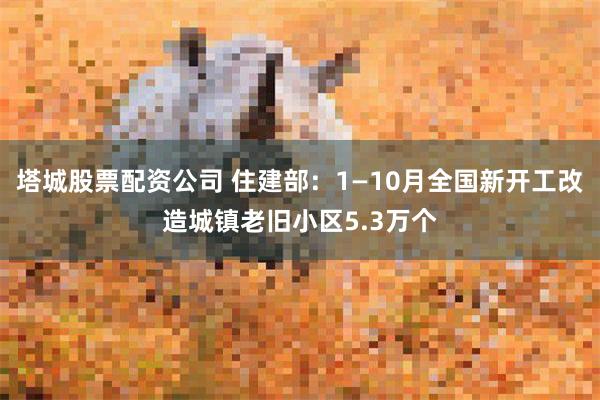 塔城股票配资公司 住建部：1—10月全国新开工改造城镇老旧小区5.3万个