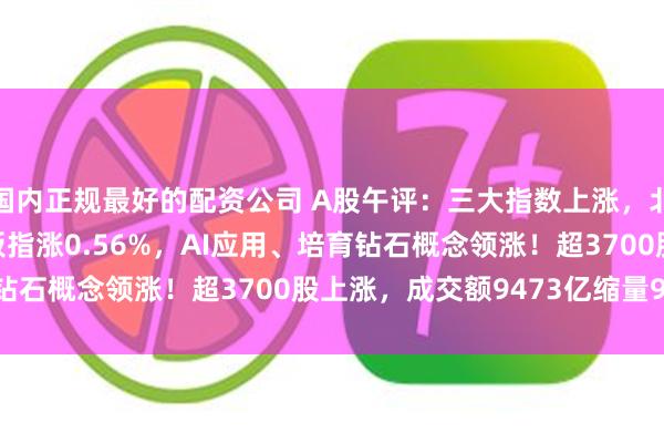 国内正规最好的配资公司 A股午评：三大指数上涨，北证50涨1.37%创业板指涨0.56%，AI应用、培育钻石概念领涨！超3700股上涨，成交额9473亿缩量919亿