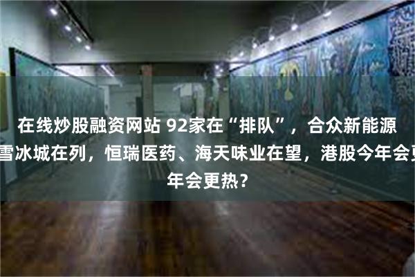 在线炒股融资网站 92家在“排队”，合众新能源、蜜雪冰城在列，恒瑞医药、海天味业在望，港股今年会更热？