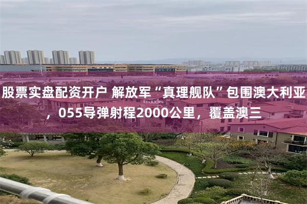 股票实盘配资开户 解放军“真理舰队”包围澳大利亚，055导弹射程2000公里，覆盖澳三