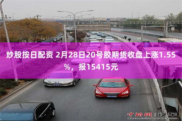 炒股按日配资 2月28日20号胶期货收盘上涨1.55%，报15415元